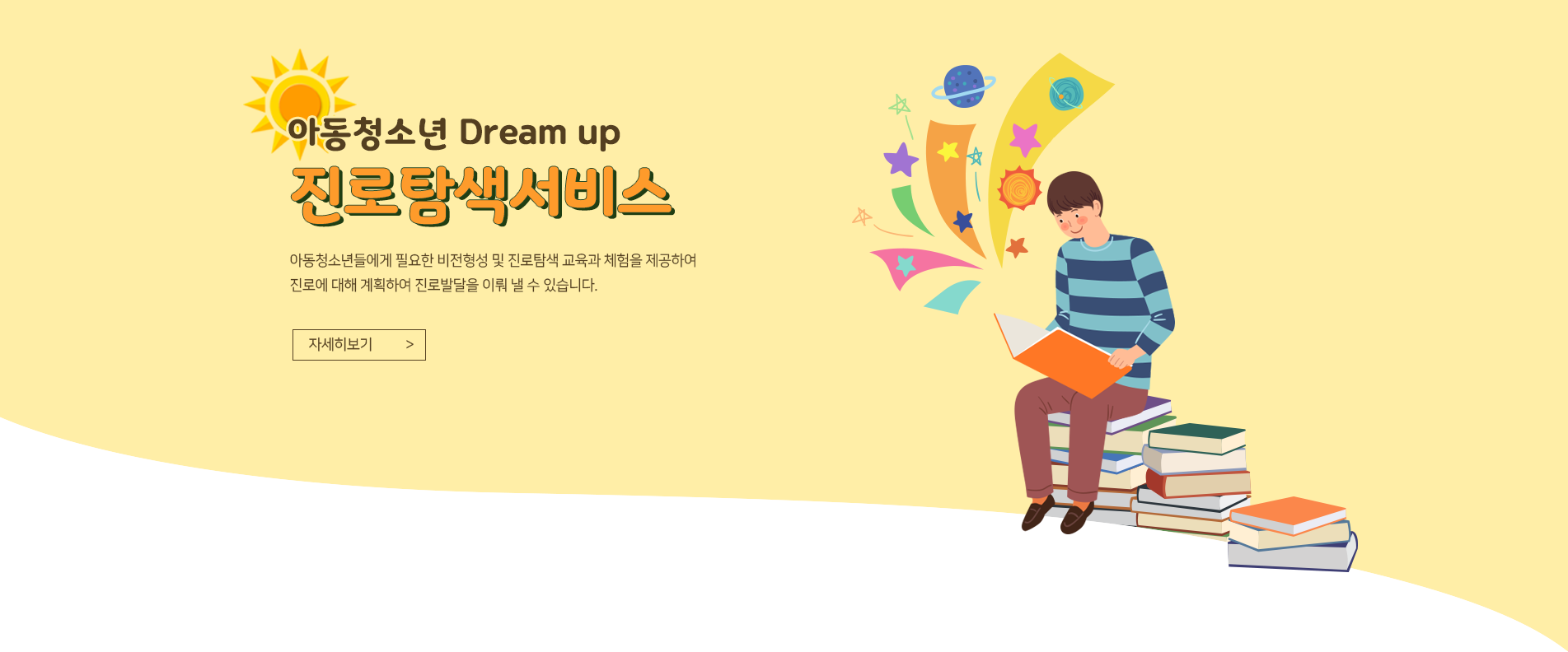 아동청소년 Dream up
진로탐색서비스
아동·청소년들에게 필요한 비전형성 및 진로탐색 교육과 
체험을 제공하여 진로에 대해 계획하며 진로발달을 이뤄 낼 수 있습니다.